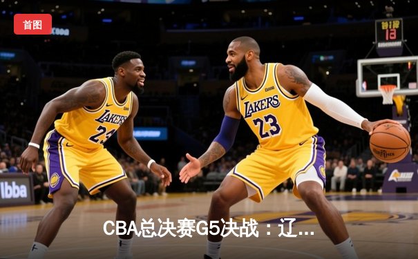 CBA总决赛G5决战：辽宁男篮加时险胜广东 卫冕冠军夺赛点